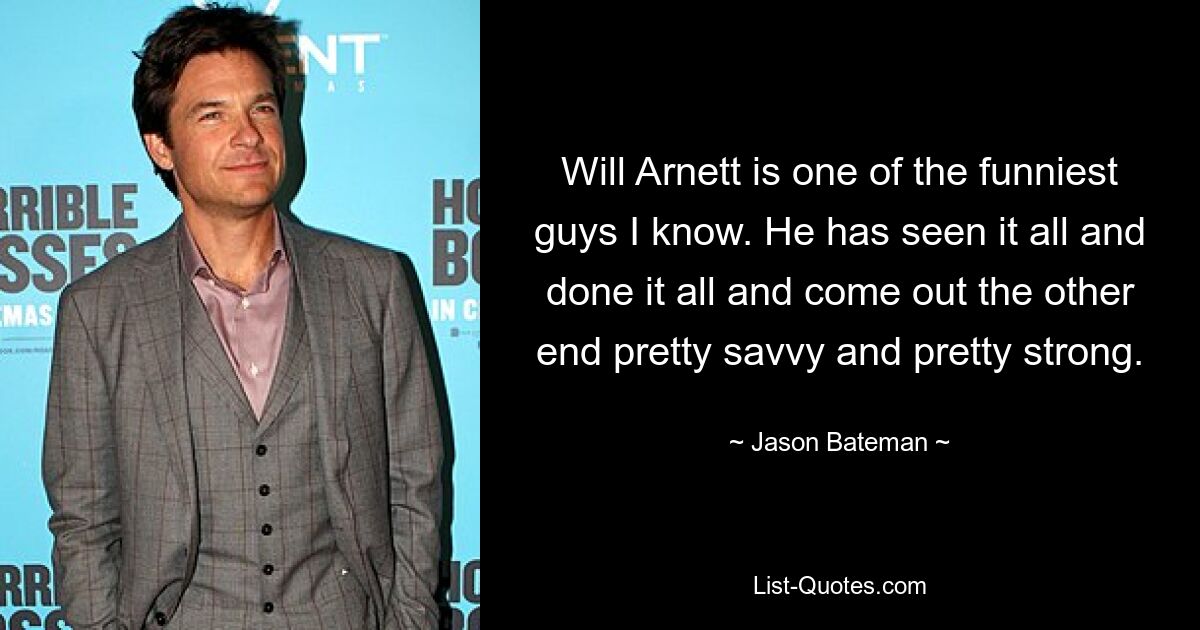 Will Arnett is one of the funniest guys I know. He has seen it all and done it all and come out the other end pretty savvy and pretty strong. — © Jason Bateman