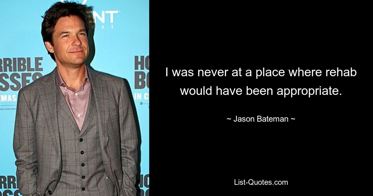 I was never at a place where rehab would have been appropriate. — © Jason Bateman