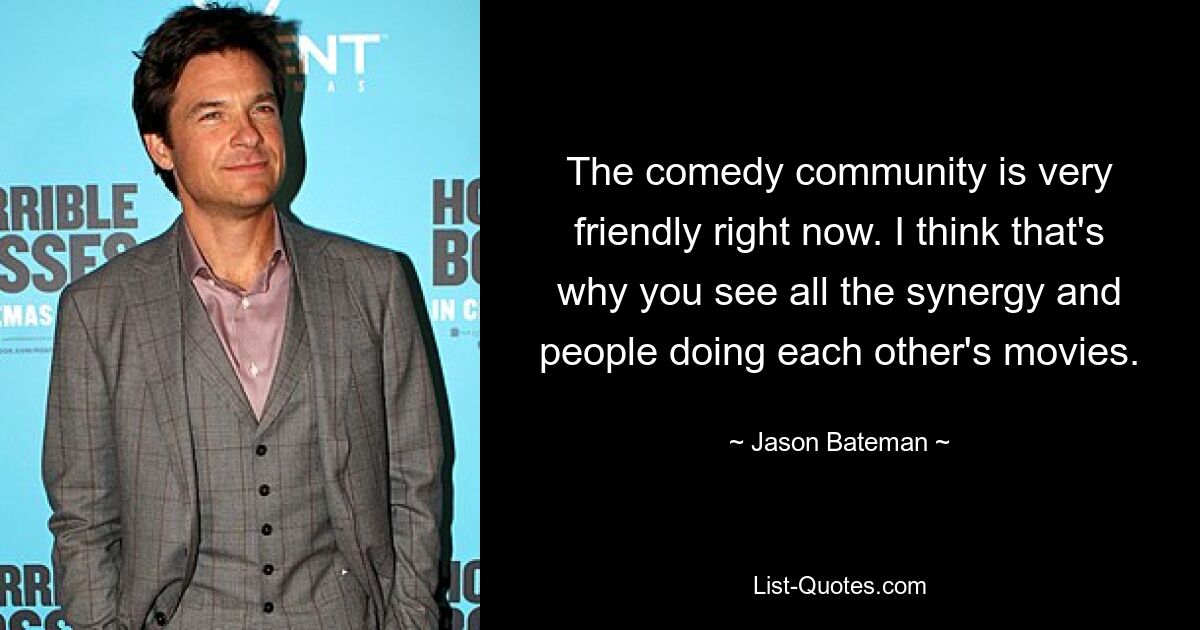 The comedy community is very friendly right now. I think that's why you see all the synergy and people doing each other's movies. — © Jason Bateman