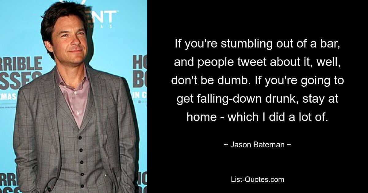 If you're stumbling out of a bar, and people tweet about it, well, don't be dumb. If you're going to get falling-down drunk, stay at home - which I did a lot of. — © Jason Bateman