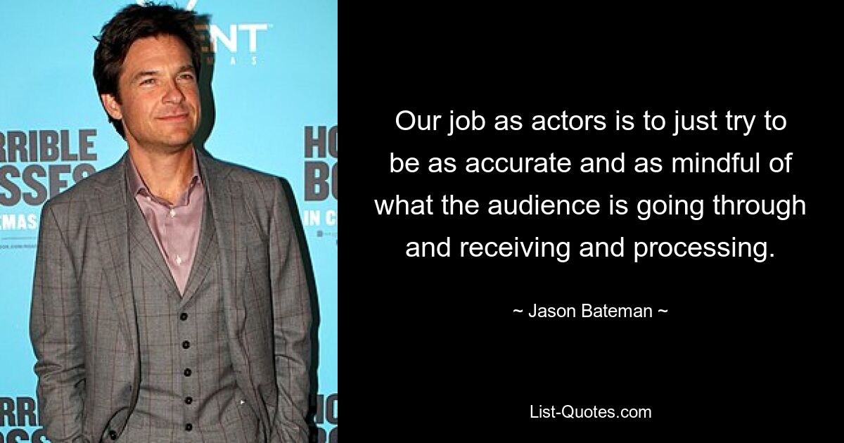 Our job as actors is to just try to be as accurate and as mindful of what the audience is going through and receiving and processing. — © Jason Bateman