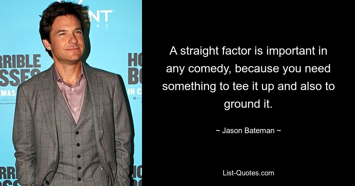 A straight factor is important in any comedy, because you need something to tee it up and also to ground it. — © Jason Bateman