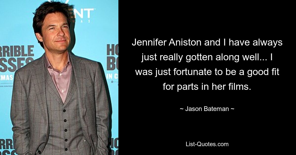 Jennifer Aniston and I have always just really gotten along well... I was just fortunate to be a good fit for parts in her films. — © Jason Bateman