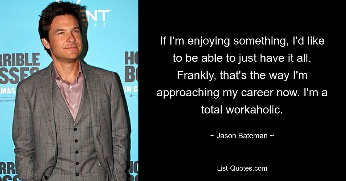 If I'm enjoying something, I'd like to be able to just have it all. Frankly, that's the way I'm approaching my career now. I'm a total workaholic. — © Jason Bateman