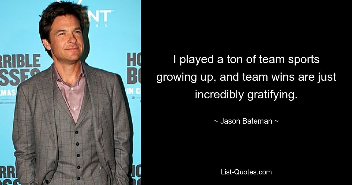 I played a ton of team sports growing up, and team wins are just incredibly gratifying. — © Jason Bateman