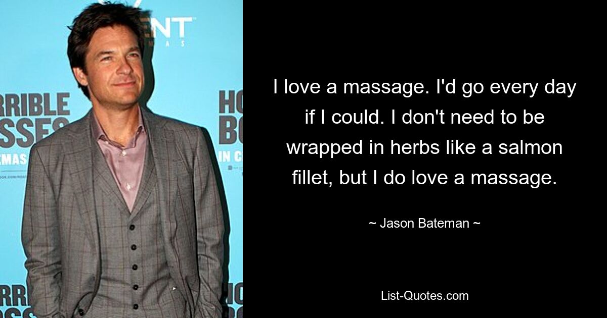 I love a massage. I'd go every day if I could. I don't need to be wrapped in herbs like a salmon fillet, but I do love a massage. — © Jason Bateman