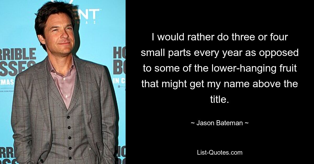 I would rather do three or four small parts every year as opposed to some of the lower-hanging fruit that might get my name above the title. — © Jason Bateman