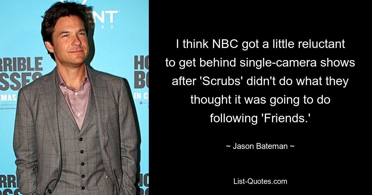 I think NBC got a little reluctant to get behind single-camera shows after 'Scrubs' didn't do what they thought it was going to do following 'Friends.' — © Jason Bateman