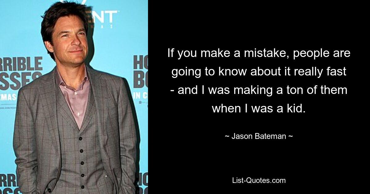 If you make a mistake, people are going to know about it really fast - and I was making a ton of them when I was a kid. — © Jason Bateman