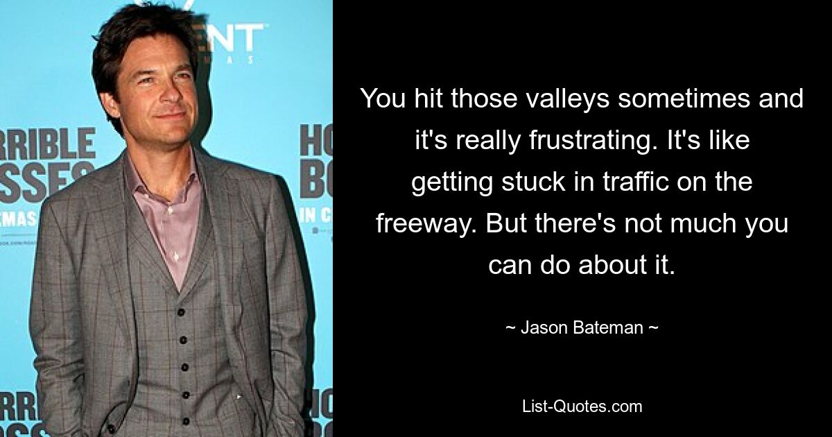 You hit those valleys sometimes and it's really frustrating. It's like getting stuck in traffic on the freeway. But there's not much you can do about it. — © Jason Bateman