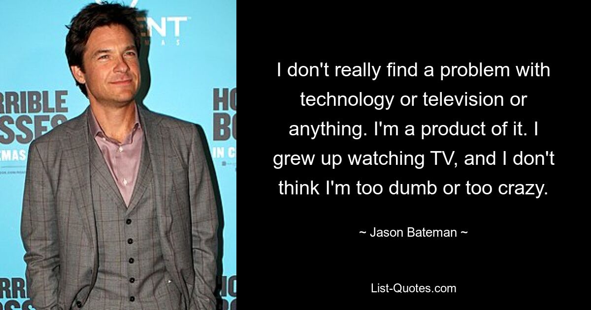 I don't really find a problem with technology or television or anything. I'm a product of it. I grew up watching TV, and I don't think I'm too dumb or too crazy. — © Jason Bateman