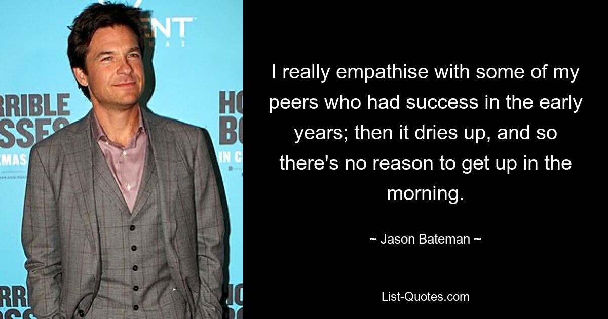 I really empathise with some of my peers who had success in the early years; then it dries up, and so there's no reason to get up in the morning. — © Jason Bateman