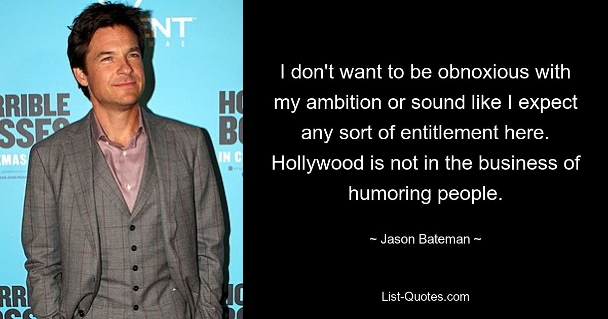 I don't want to be obnoxious with my ambition or sound like I expect any sort of entitlement here. Hollywood is not in the business of humoring people. — © Jason Bateman