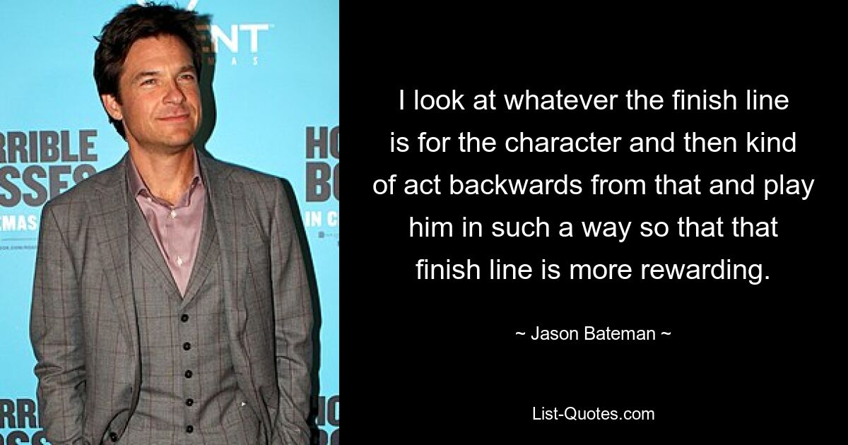 I look at whatever the finish line is for the character and then kind of act backwards from that and play him in such a way so that that finish line is more rewarding. — © Jason Bateman