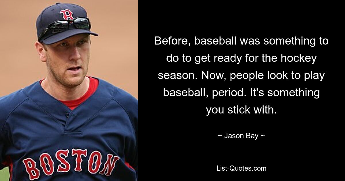 Before, baseball was something to do to get ready for the hockey season. Now, people look to play baseball, period. It's something you stick with. — © Jason Bay