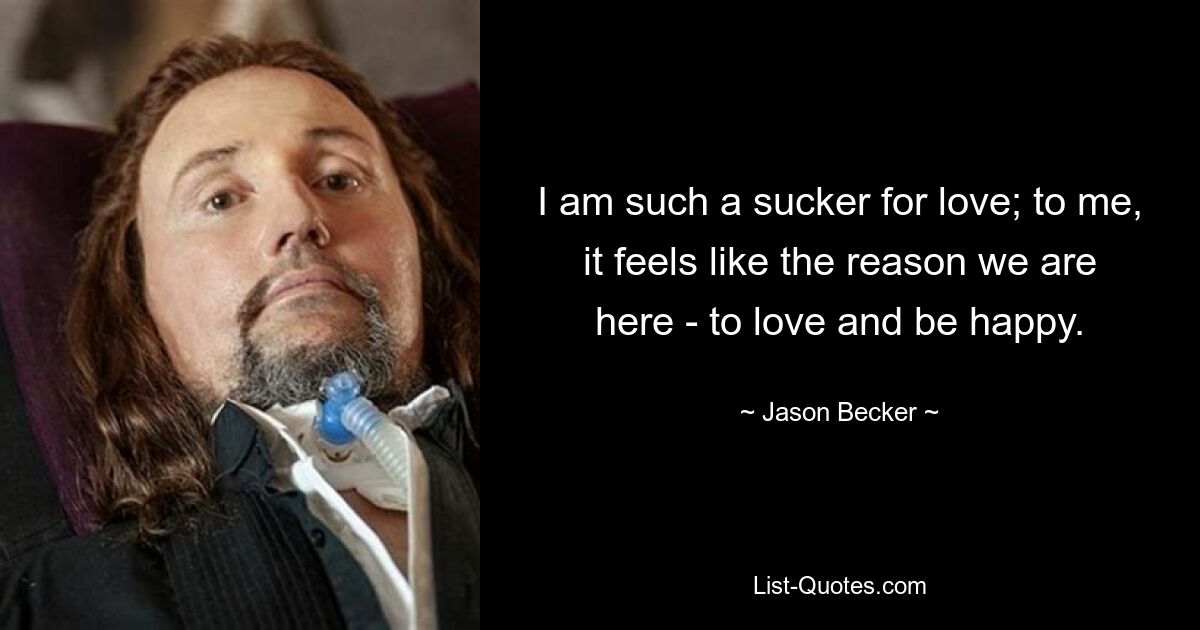 I am such a sucker for love; to me, it feels like the reason we are here - to love and be happy. — © Jason Becker