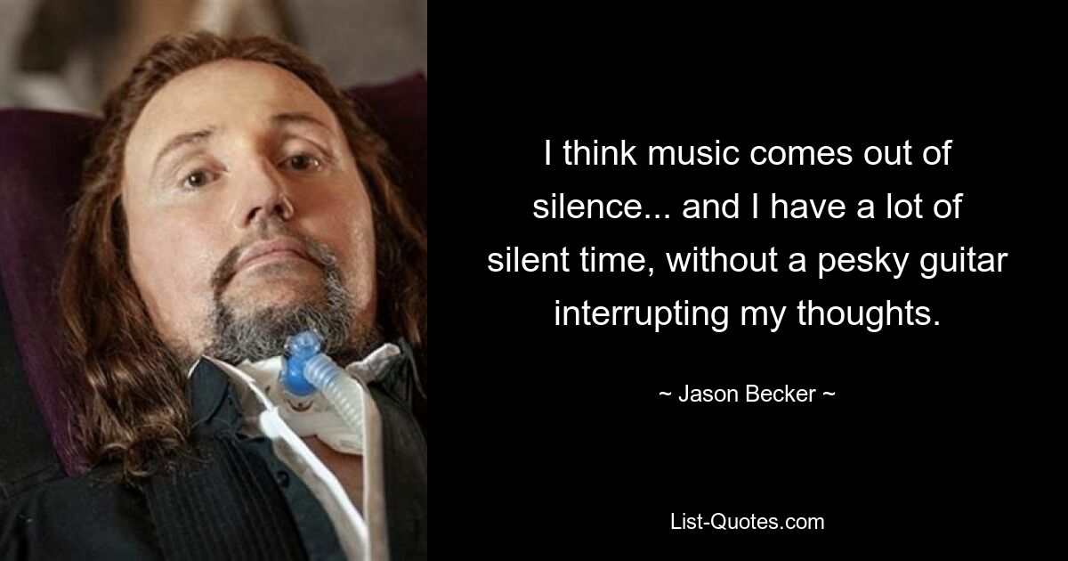 I think music comes out of silence... and I have a lot of silent time, without a pesky guitar interrupting my thoughts. — © Jason Becker