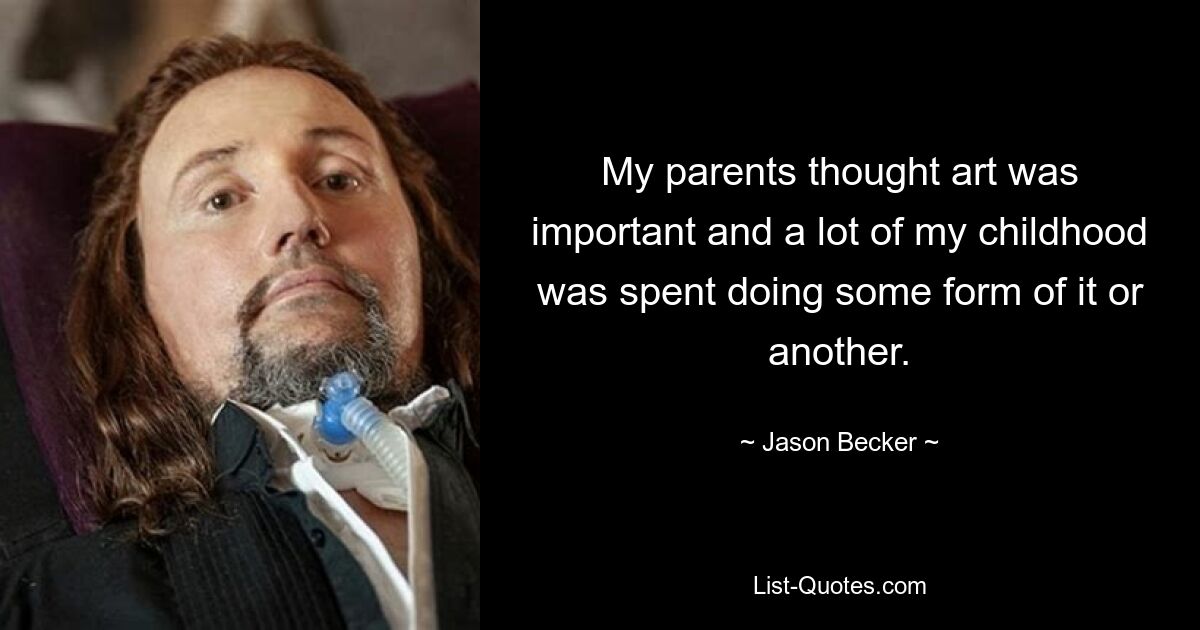 My parents thought art was important and a lot of my childhood was spent doing some form of it or another. — © Jason Becker