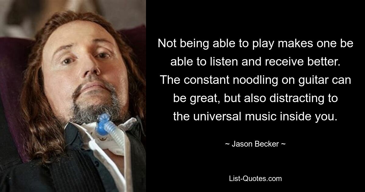 Not being able to play makes one be able to listen and receive better. The constant noodling on guitar can be great, but also distracting to the universal music inside you. — © Jason Becker