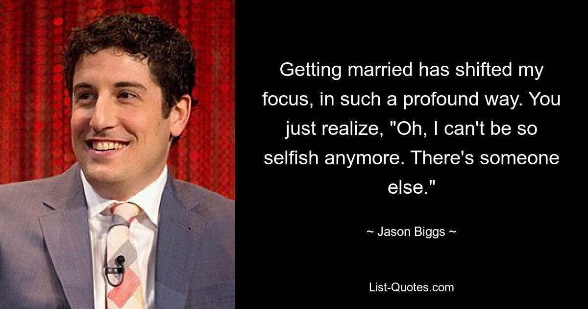 Getting married has shifted my focus, in such a profound way. You just realize, "Oh, I can't be so selfish anymore. There's someone else." — © Jason Biggs