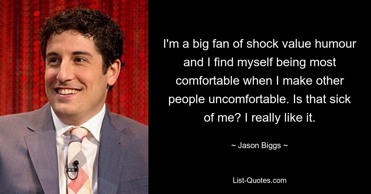 I'm a big fan of shock value humour and I find myself being most comfortable when I make other people uncomfortable. Is that sick of me? I really like it. — © Jason Biggs