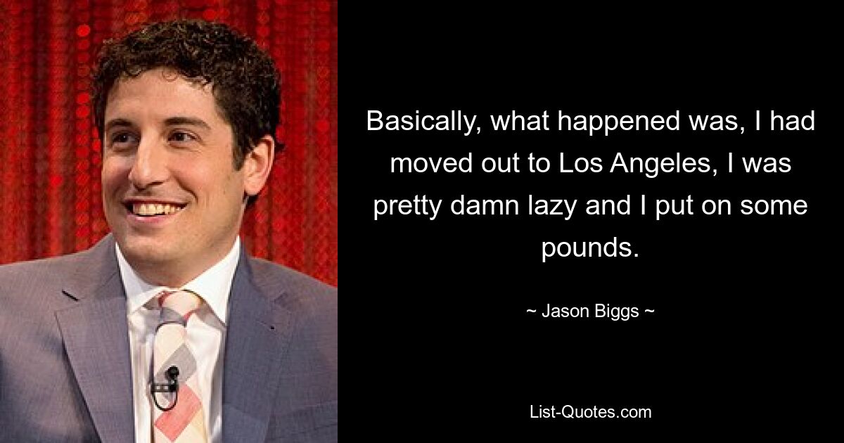 Basically, what happened was, I had moved out to Los Angeles, I was pretty damn lazy and I put on some pounds. — © Jason Biggs