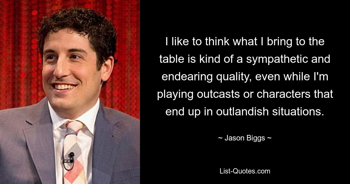 I like to think what I bring to the table is kind of a sympathetic and endearing quality, even while I'm playing outcasts or characters that end up in outlandish situations. — © Jason Biggs