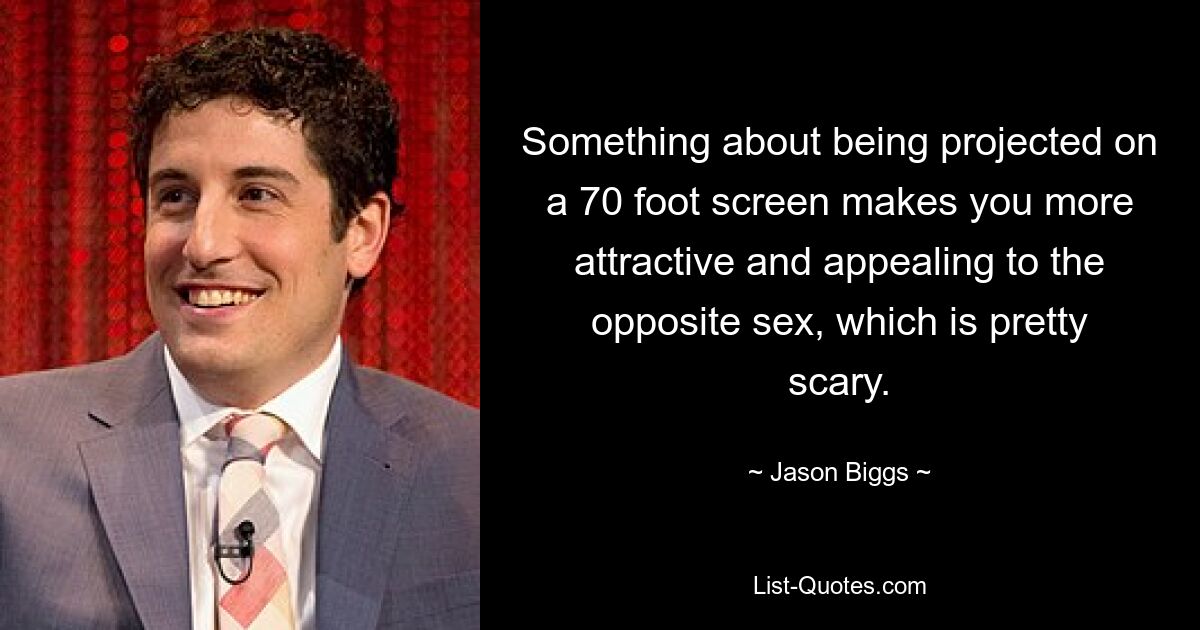 Something about being projected on a 70 foot screen makes you more attractive and appealing to the opposite sex, which is pretty scary. — © Jason Biggs