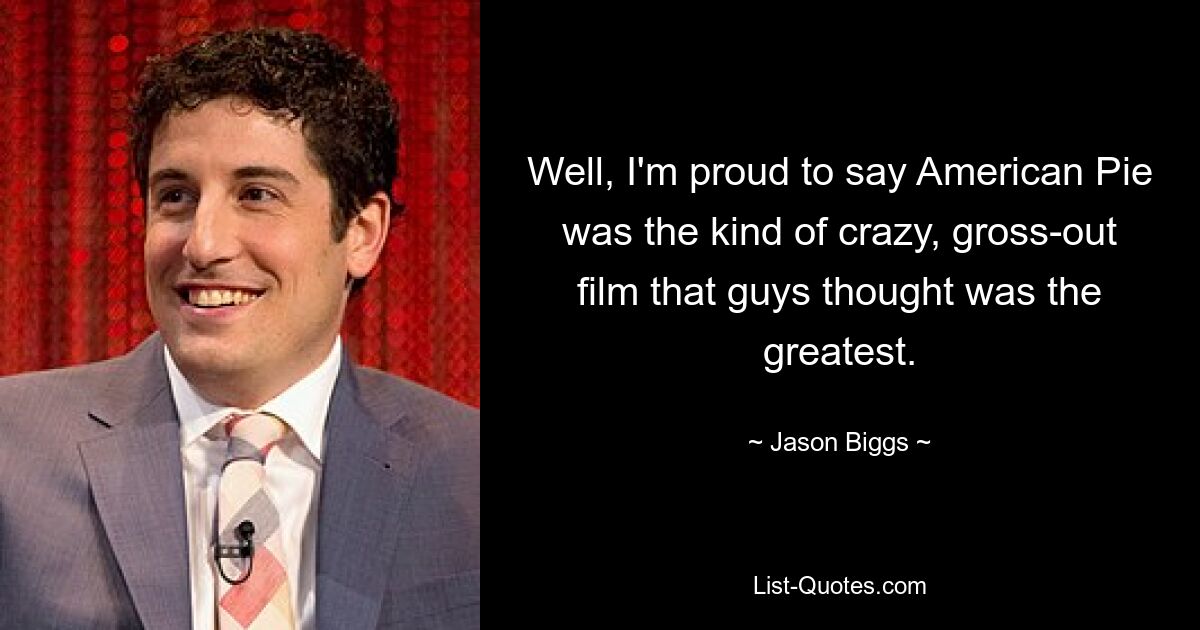 Well, I'm proud to say American Pie was the kind of crazy, gross-out film that guys thought was the greatest. — © Jason Biggs