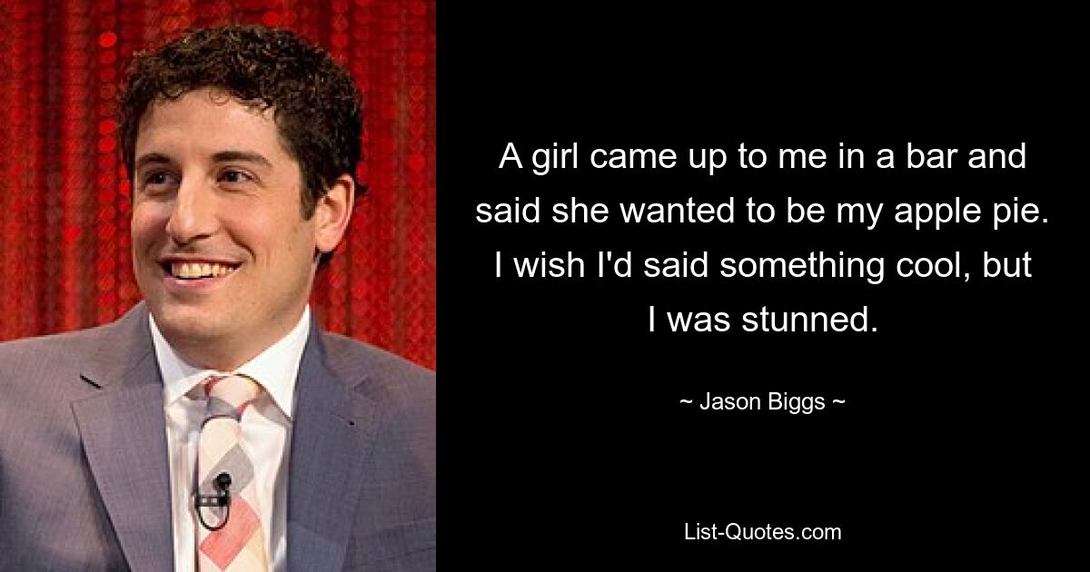 A girl came up to me in a bar and said she wanted to be my apple pie. I wish I'd said something cool, but I was stunned. — © Jason Biggs