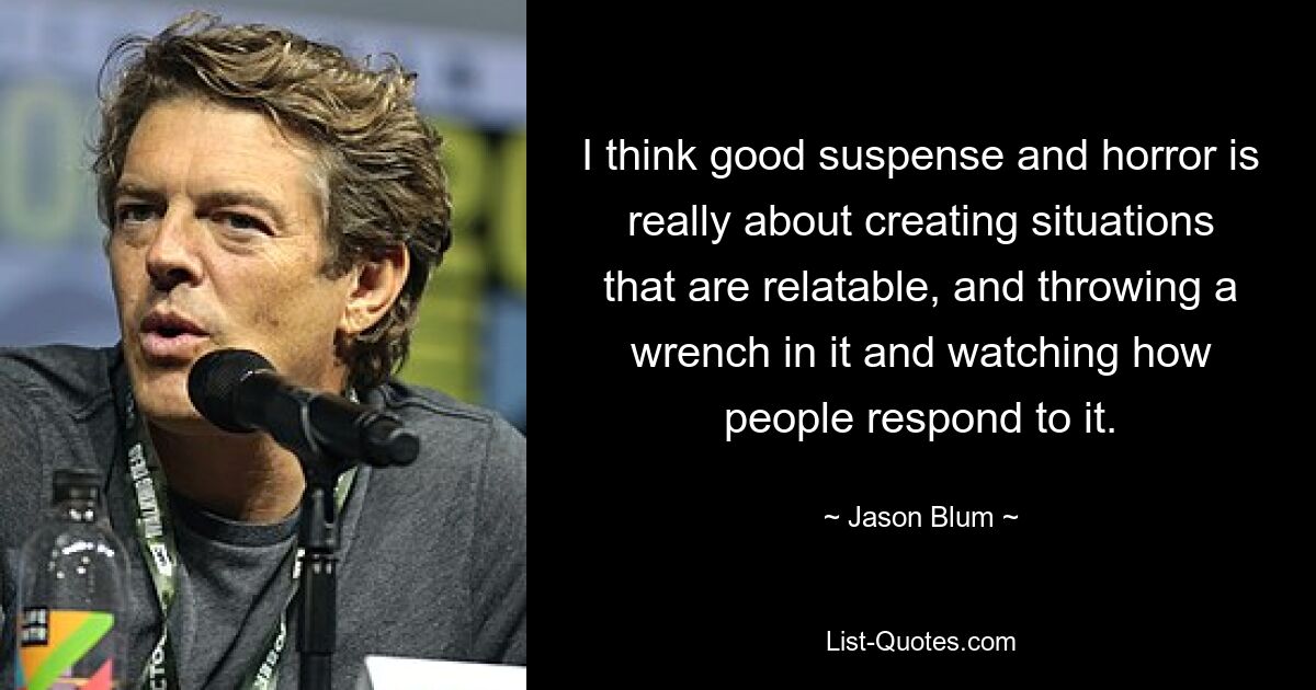 I think good suspense and horror is really about creating situations that are relatable, and throwing a wrench in it and watching how people respond to it. — © Jason Blum