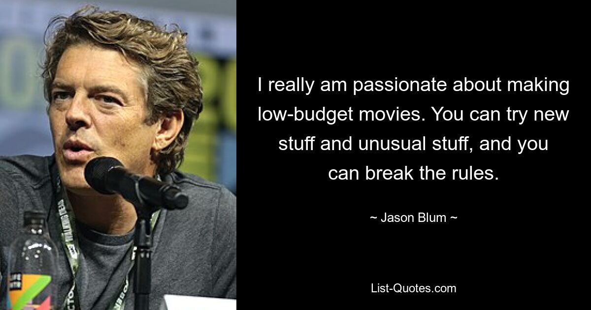 I really am passionate about making low-budget movies. You can try new stuff and unusual stuff, and you can break the rules. — © Jason Blum