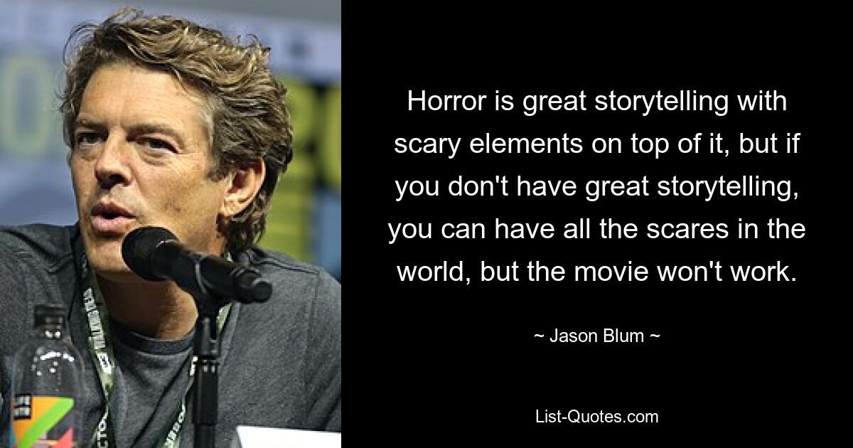 Horror is great storytelling with scary elements on top of it, but if you don't have great storytelling, you can have all the scares in the world, but the movie won't work. — © Jason Blum