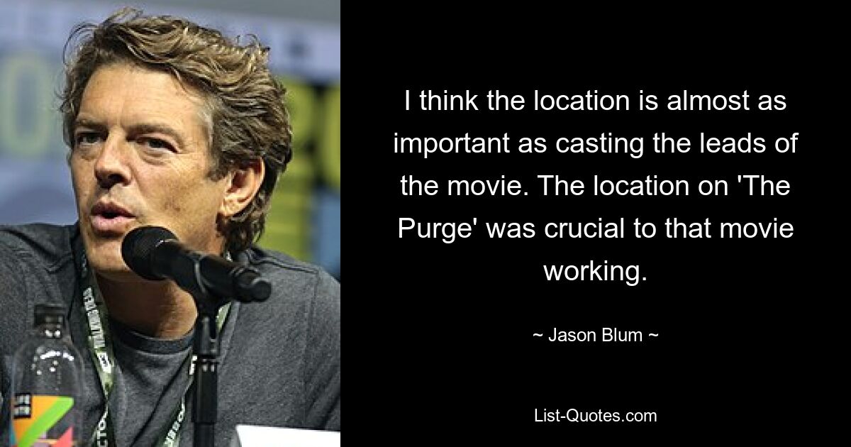 I think the location is almost as important as casting the leads of the movie. The location on 'The Purge' was crucial to that movie working. — © Jason Blum