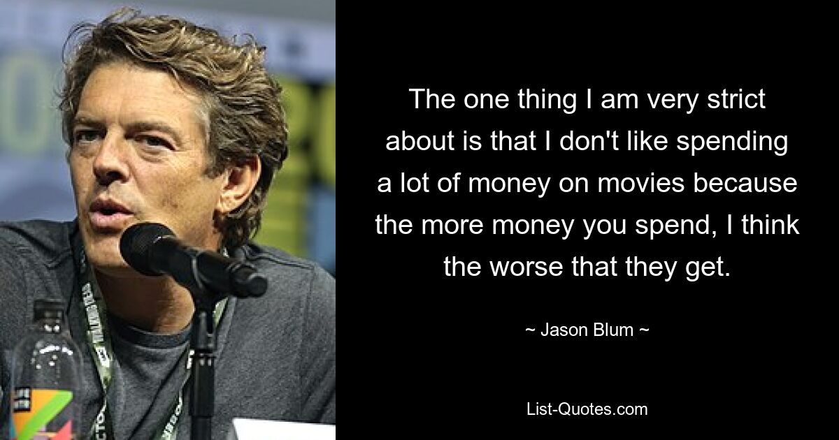 The one thing I am very strict about is that I don't like spending a lot of money on movies because the more money you spend, I think the worse that they get. — © Jason Blum