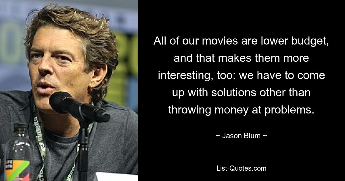 All of our movies are lower budget, and that makes them more interesting, too: we have to come up with solutions other than throwing money at problems. — © Jason Blum