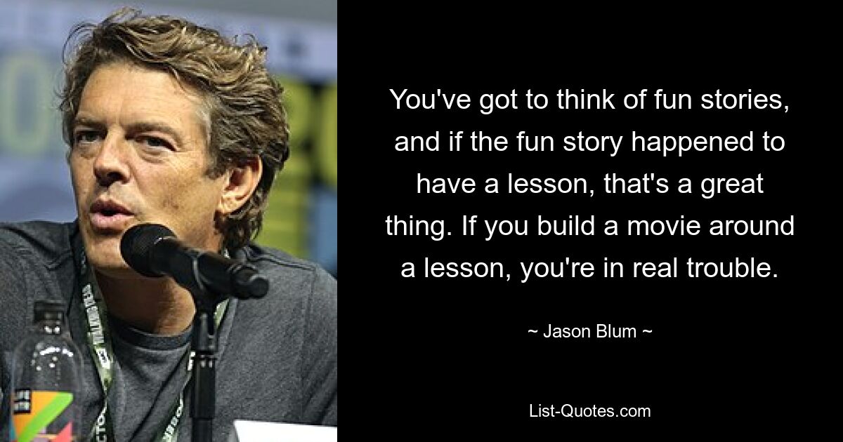 You've got to think of fun stories, and if the fun story happened to have a lesson, that's a great thing. If you build a movie around a lesson, you're in real trouble. — © Jason Blum