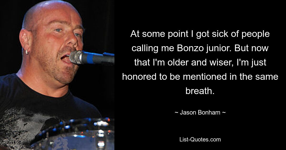 At some point I got sick of people calling me Bonzo junior. But now that I'm older and wiser, I'm just honored to be mentioned in the same breath. — © Jason Bonham