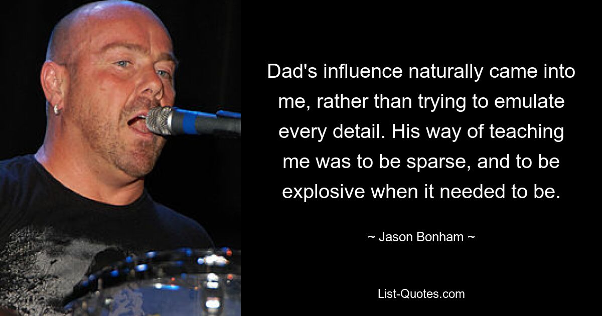 Dad's influence naturally came into me, rather than trying to emulate every detail. His way of teaching me was to be sparse, and to be explosive when it needed to be. — © Jason Bonham