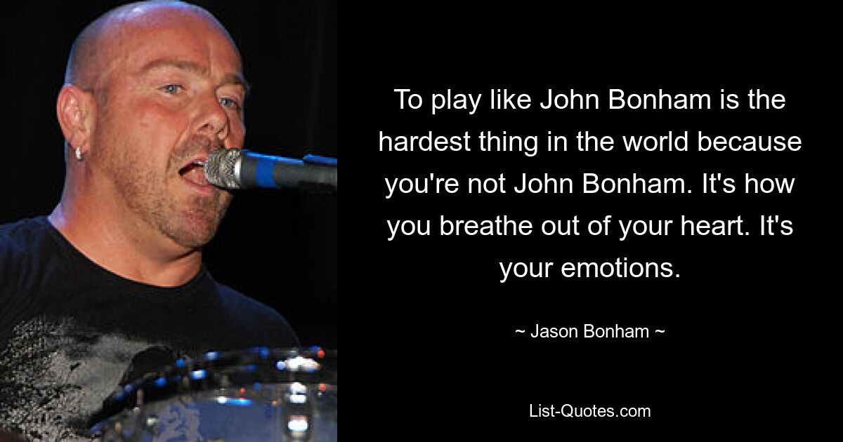 To play like John Bonham is the hardest thing in the world because you're not John Bonham. It's how you breathe out of your heart. It's your emotions. — © Jason Bonham