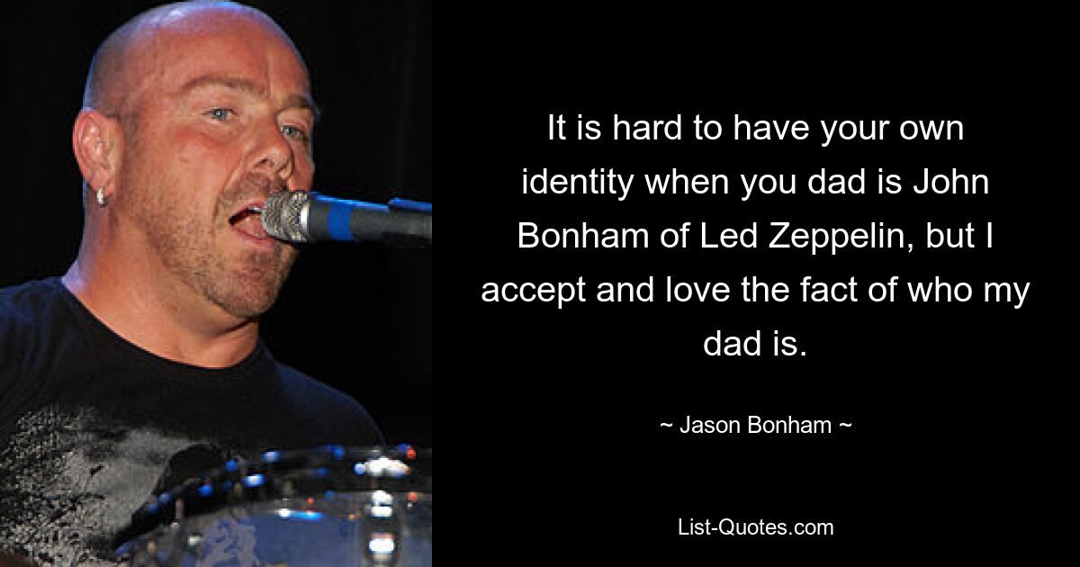 It is hard to have your own identity when you dad is John Bonham of Led Zeppelin, but I accept and love the fact of who my dad is. — © Jason Bonham