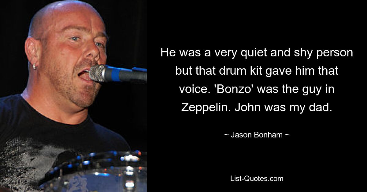 He was a very quiet and shy person but that drum kit gave him that voice. 'Bonzo' was the guy in Zeppelin. John was my dad. — © Jason Bonham