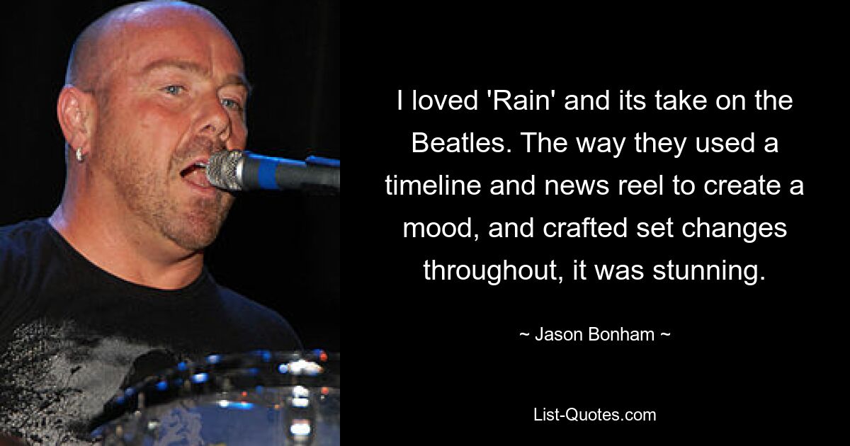 I loved 'Rain' and its take on the Beatles. The way they used a timeline and news reel to create a mood, and crafted set changes throughout, it was stunning. — © Jason Bonham