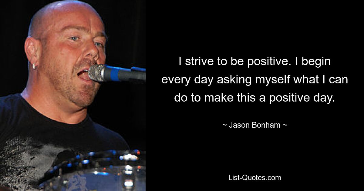 I strive to be positive. I begin every day asking myself what I can do to make this a positive day. — © Jason Bonham