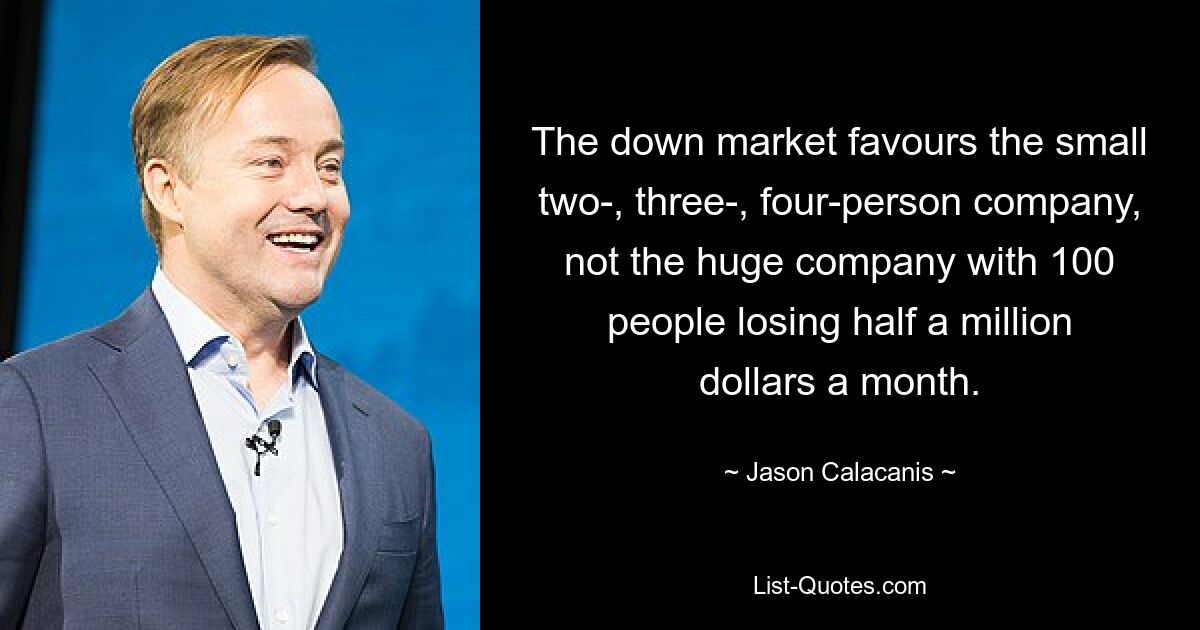 The down market favours the small two-, three-, four-person company, not the huge company with 100 people losing half a million dollars a month. — © Jason Calacanis