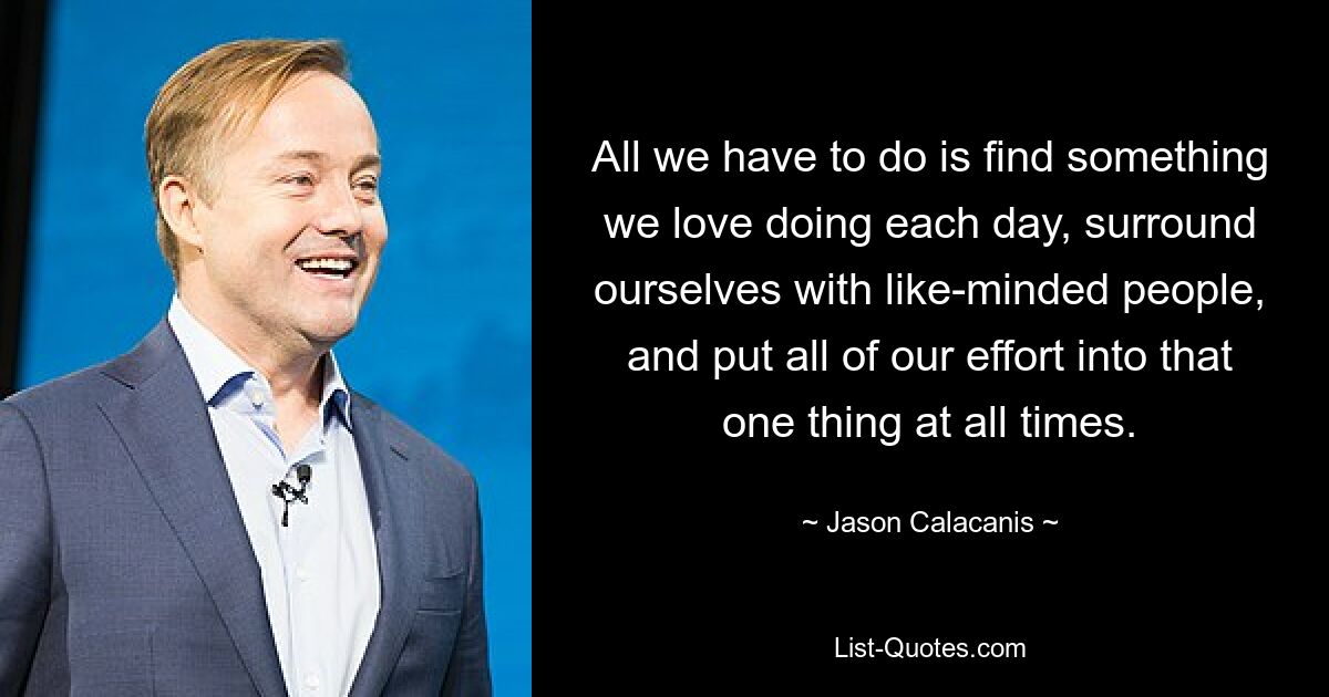 All we have to do is find something we love doing each day, surround ourselves with like-minded people, and put all of our effort into that one thing at all times. — © Jason Calacanis