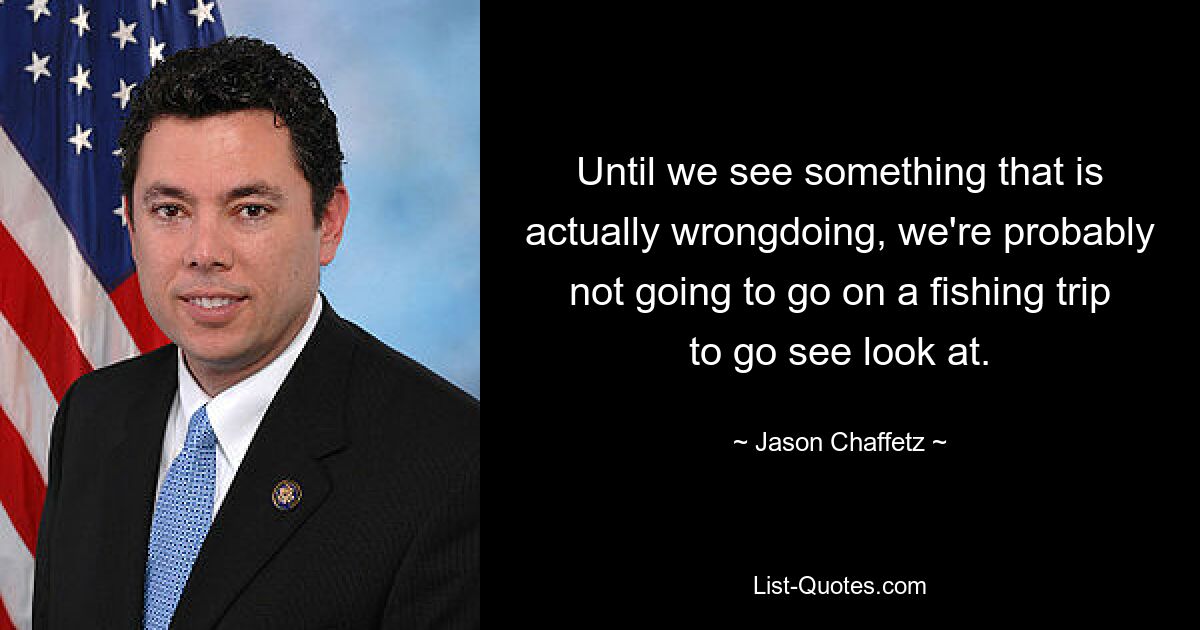 Until we see something that is actually wrongdoing, we're probably not going to go on a fishing trip to go see look at. — © Jason Chaffetz