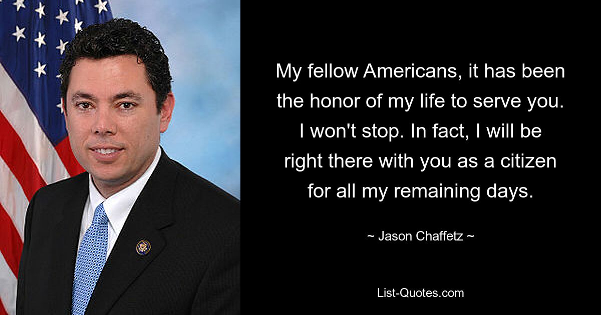 My fellow Americans, it has been the honor of my life to serve you. I won't stop. In fact, I will be right there with you as a citizen for all my remaining days. — © Jason Chaffetz