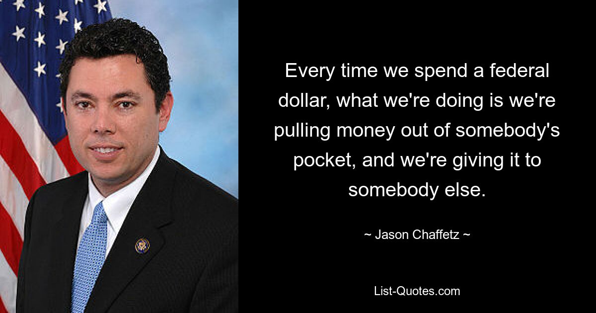 Every time we spend a federal dollar, what we're doing is we're pulling money out of somebody's pocket, and we're giving it to somebody else. — © Jason Chaffetz