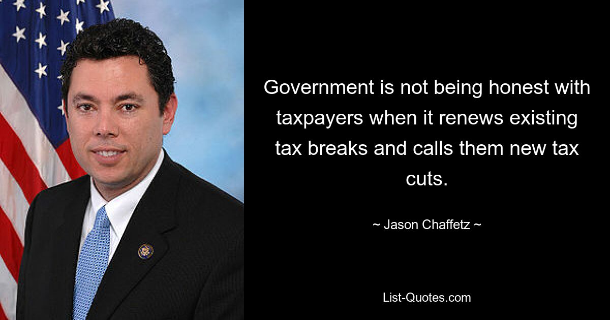 Government is not being honest with taxpayers when it renews existing tax breaks and calls them new tax cuts. — © Jason Chaffetz